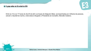 Fátima Costa | António Marques | Cláudia Pinto Ribeiro
HGP 6
Entre as 15 e as 17 horas do dia 25 de abril, as tropas de Salgueiro Maia, acompanhadas por milhares de pessoas,
cercam o Quartel do Carmo, onde estava refugiado o Presidente do Conselho, Marcello Caetano.
 