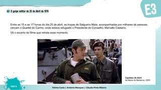 Fátima Costa | António Marques | Cláudia Pinto Ribeiro
HGP 6
Entre as 15 e as 17 horas do dia 25 de abril, as tropas de Salgueiro Maia, acompanhadas por milhares de pessoas,
cercam o Quartel do Carmo, onde estava refugiado o Presidente do Conselho, Marcello Caetano.
Vê o excerto do filme que retrata esse momento.
Capitães de Abril,
de Maria de Medeiros, 2000
 