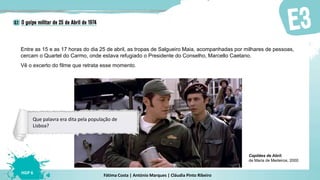 Fátima Costa | António Marques | Cláudia Pinto Ribeiro
HGP 6
Entre as 15 e as 17 horas do dia 25 de abril, as tropas de Salgueiro Maia, acompanhadas por milhares de pessoas,
cercam o Quartel do Carmo, onde estava refugiado o Presidente do Conselho, Marcello Caetano.
Vê o excerto do filme que retrata esse momento.
Capitães de Abril,
de Maria de Medeiros, 2000
Que palavra era dita pela população de
Lisboa?
 