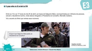 Fátima Costa | António Marques | Cláudia Pinto Ribeiro
HGP 6
Entre as 15 e as 17 horas do dia 25 de abril, as tropas de Salgueiro Maia, acompanhadas por milhares de pessoas,
cercam o Quartel do Carmo, onde estava refugiado o Presidente do Conselho, Marcello Caetano.
Vê o excerto do filme que retrata esse momento.
Capitães de Abril,
de Maria de Medeiros, 2000
O que é que Salgueiro Maia pediu ao
Presidente do Conselho?
 