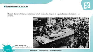 Fátima Costa | António Marques | Cláudia Pinto Ribeiro
HGP 6
Marcello Caetano foi transportado neste veículo para evitar ataques da população descontente com o seu
governo.
Carro blindado que
transportou Marcello Caetano
 
