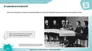 Fátima Costa | António Marques | Cláudia Pinto Ribeiro
HGP 6
Ouve com atenção um excerto da apresentação da Junta de Salvação Nacional e do seu comunicado ao País.
A Junta de Salvação Nacional na sua primeira
aparição pública perante as câmaras da RTP
Que compromissos foram assumidos
pela Junta de Salvação Nacional?
 