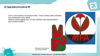 Fátima Costa | António Marques | Cláudia Pinto Ribeiro
HGP 6
Com o comunicado a revolução triunfou. Foram criados vários símbolos
que representam essa vitória.
Observa duas imagens com um dos símbolos mais representativos.
Que símbolo contêm?
Símbolos do Movimento
das Forças Armadas
 