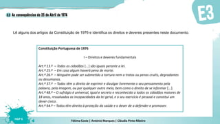 Fátima Costa | António Marques | Cláudia Pinto Ribeiro
HGP 6
Lê alguns dos artigos da Constituição de 1976 e identifica os direitos e deveres presentes neste documento.
Constituição Portuguesa de 1976
I – Direitos e deveres fundamentais
Art.º 13.º – Todos os cidadãos [...] são iguais perante a lei.
Art.º 25.º – Em caso algum haverá pena de morte.
Art.º 26.º – Ninguém pode ser submetido a tortura nem a tratos ou penas cruéis, degradantes
ou desumanas.
Art.º 37.º – Todos têm o direito de exprimir e divulgar livremente o seu pensamento pela
palavra, pela imagem, ou por qualquer outro meio, bem como o direito de se informar [...].
Art.º 48.º – O sufrágio é universal, igual e secreto e reconhecido a todos os cidadãos maiores de
18 anos, ressalvadas as incapacidades da lei geral, e o seu exercício é pessoal e constitui um
dever cívico.
Art.º 64.º – Todos têm direito à proteção da saúde e o dever de a defender e promover.
 