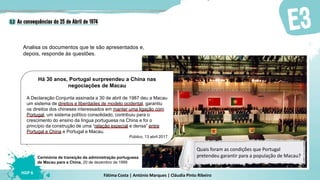 Fátima Costa | António Marques | Cláudia Pinto Ribeiro
HGP 6
Analisa os documentos que te são apresentados e,
depois, responde às questões.
Há 30 anos, Portugal surpreendeu a China nas
negociações de Macau
A Declaração Conjunta assinada a 30 de abril de 1987 deu a Macau
um sistema de direitos e liberdades de modelo ocidental, garantiu
os direitos dos chineses interessados em manter uma ligação com
Portugal, um sistema político consolidado, contribuiu para o
crescimento do ensino da língua portuguesa na China e foi o
princípio da construção de uma “relação especial e densa” entre
Portugal e China e Portugal e Macau.
Público, 13 abril 2017
Cerimónia de transição da administração portuguesa
de Macau para a China, 20 de dezembro de 1999
Quais foram as condições que Portugal
pretendeu garantir para a população de Macau?
 