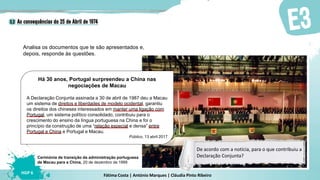 Fátima Costa | António Marques | Cláudia Pinto Ribeiro
HGP 6
Analisa os documentos que te são apresentados e,
depois, responde às questões.
Cerimónia de transição da administração portuguesa
de Macau para a China, 20 de dezembro de 1999
De acordo com a notícia, para o que contribuiu a
Declaração Conjunta?
Há 30 anos, Portugal surpreendeu a China nas
negociações de Macau
A Declaração Conjunta assinada a 30 de abril de 1987 deu a Macau
um sistema de direitos e liberdades de modelo ocidental, garantiu
os direitos dos chineses interessados em manter uma ligação com
Portugal, um sistema político consolidado, contribuiu para o
crescimento do ensino da língua portuguesa na China e foi o
princípio da construção de uma “relação especial e densa” entre
Portugal e China e Portugal e Macau.
Público, 13 abril 2017
 