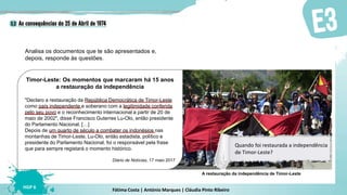 Fátima Costa | António Marques | Cláudia Pinto Ribeiro
HGP 6
Timor-Leste: Os momentos que marcaram há 15 anos
a restauração da independência
"Declaro a restauração da República Democrática de Timor-Leste
como país independente e soberano com a legitimidade conferida
pelo seu povo e o reconhecimento internacional a partir de 20 de
maio de 2002", disse Francisco Guterres Lu-Olo, então presidente
do Parlamento Nacional. […]
Depois de um quarto de século a combater os indonésios nas
montanhas de Timor-Leste, Lu-Olo, então estadista, político e
presidente do Parlamento Nacional, foi o responsável pela frase
que para sempre registará o momento histórico.
Diário de Notícias, 17 maio 2017
Analisa os documentos que te são apresentados e,
depois, responde às questões.
A restauração da independência de Timor-Leste
Quando foi restaurada a independência
de Timor-Leste?
 