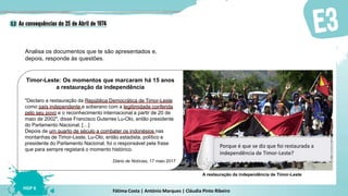 Fátima Costa | António Marques | Cláudia Pinto Ribeiro
HGP 6
Timor-Leste: Os momentos que marcaram há 15 anos
a restauração da independência
"Declaro a restauração da República Democrática de Timor-Leste
como país independente e soberano com a legitimidade conferida
pelo seu povo e o reconhecimento internacional a partir de 20 de
maio de 2002", disse Francisco Guterres Lu-Olo, então presidente
do Parlamento Nacional. […]
Depois de um quarto de século a combater os indonésios nas
montanhas de Timor-Leste, Lu-Olo, então estadista, político e
presidente do Parlamento Nacional, foi o responsável pela frase
que para sempre registará o momento histórico.
Diário de Notícias, 17 maio 2017
Analisa os documentos que te são apresentados e,
depois, responde às questões.
A restauração da independência de Timor-Leste
Porque é que se diz que foi restaurada a
independência de Timor-Leste?
 