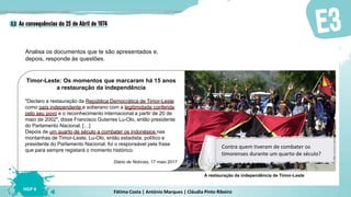 Fátima Costa | António Marques | Cláudia Pinto Ribeiro
HGP 6
Timor-Leste: Os momentos que marcaram há 15 anos
a restauração da independência
"Declaro a restauração da República Democrática de Timor-Leste
como país independente e soberano com a legitimidade conferida
pelo seu povo e o reconhecimento internacional a partir de 20 de
maio de 2002", disse Francisco Guterres Lu-Olo, então presidente
do Parlamento Nacional. […]
Depois de um quarto de século a combater os indonésios nas
montanhas de Timor-Leste, Lu-Olo, então estadista, político e
presidente do Parlamento Nacional, foi o responsável pela frase
que para sempre registará o momento histórico.
Diário de Notícias, 17 maio 2017
Analisa os documentos que te são apresentados e,
depois, responde às questões.
A restauração da independência de Timor-Leste
Contra quem tiveram de combater os
timorenses durante um quarto de século?
 