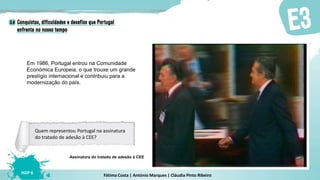 Fátima Costa | António Marques | Cláudia Pinto Ribeiro
HGP 6
Em 1986, Portugal entrou na Comunidade
Económica Europeia, o que trouxe um grande
prestígio internacional e contribuiu para a
modernização do país.
Assinatura do tratado de adesão à CEE
Quem representou Portugal na assinatura
do tratado de adesão à CEE?
 