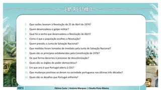 Fátima Costa | António Marques | Cláudia Pinto Ribeiro
HGP 6
1. Que razões levaram à Revolução de 25 de Abril de 1974?
2. Quem desencadeou o golpe militar?
3. Qual foi a senha que desencadeou a Revolução de Abril?
4. Como é que a população acolheu a Revolução?
5. Quem presidiu a Junta de Salvação Nacional?
6. Que medidas foram tomadas de imediato pela Junta de Salvação Nacional?
7. Quais são os princípios estabelecidos pela Constituição de 1976?
8. De que forma decorreu o processo de descolonização?
9. Quais são os órgãos do poder democrático?
10. Em que ano é que Portugal aderiu à CEE?
11. Que mudanças positivas se deram na sociedade portuguesa nas últimas três décadas?
12. Quais são os desafios que Portugal enfrenta?
 