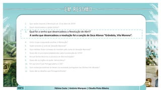 Fátima Costa | António Marques | Cláudia Pinto Ribeiro
HGP 6
1. Que razões levaram à Revolução de 25 de Abril de 1974?
2. Quem desencadeou o golpe militar?
3. Qual foi a senha que desencadeou a Revolução de Abril?
A senha que desencadeou a revolução foi a canção de Zeca Afonso “Grândola, Vila Morena”.
 