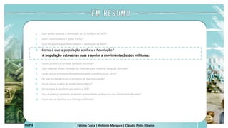 Fátima Costa | António Marques | Cláudia Pinto Ribeiro
HGP 6
1. Que razões levaram à Revolução de 25 de Abril de 1974?
2. Quem desencadeou o golpe militar?
3. Qual foi a senha que desencadeou a Revolução de Abril?
4. Como é que a população acolheu a Revolução?
A população estava nas ruas a apoiar a movimentação dos militares.
 