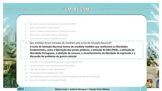 Fátima Costa | António Marques | Cláudia Pinto Ribeiro
HGP 6
1. Que razões levaram à Revolução de 25 de Abril de 1974?
2. Quem desencadeou o golpe militar?
3. Qual foi a senha que desencadeou a Revolução de Abril?
4. Como é que a população acolheu a Revolução?
5. Quem presidiu a Junta de Salvação Nacional?
6. Que medidas foram tomadas de imediato pela Junta de Salvação Nacional?
A Junta de Salvação Nacional tomou de imediato medidas que restituíram as liberdades
fundamentais, como a libertação dos presos políticos, a extinção da DGS (PIDE), a extinção da
Mocidade Portuguesa, a abolição da censura, o reconhecimento da liberdade de expressão e a
discussão do problema da guerra colonial.
 