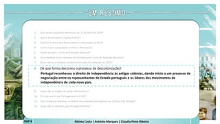 Fátima Costa | António Marques | Cláudia Pinto Ribeiro
HGP 6
1. Que razões levaram à Revolução de 25 de Abril de 1974?
2. Quem desencadeou o golpe militar?
3. Qual foi a senha que desencadeou a Revolução de Abril?
4. Como é que a população acolheu a Revolução?
5. Quem presidiu a Junta de Salvação Nacional?
6. Que medidas foram tomadas de imediato pela Junta de Salvação Nacional?
7. Quais são os princípios estabelecidos pela Constituição de 1976?
8. De que forma decorreu o processo de descolonização?
Portugal reconheceu o direito de independência às antigas colónias, dando início a um processo de
negociação entre os representantes do Estado português e os líderes dos movimentos de
independência de cada novo país.
 