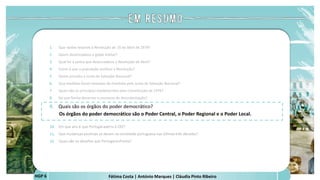 Fátima Costa | António Marques | Cláudia Pinto Ribeiro
HGP 6
1. Que razões levaram à Revolução de 25 de Abril de 1974?
2. Quem desencadeou o golpe militar?
3. Qual foi a senha que desencadeou a Revolução de Abril?
4. Como é que a população acolheu a Revolução?
5. Quem presidiu a Junta de Salvação Nacional?
6. Que medidas foram tomadas de imediato pela Junta de Salvação Nacional?
7. Quais são os princípios estabelecidos pela Constituição de 1976?
8. De que forma decorreu o processo de descolonização?
9. Quais são os órgãos do poder democrático?
Os órgãos do poder democrático são o Poder Central, o Poder Regional e o Poder Local.
 