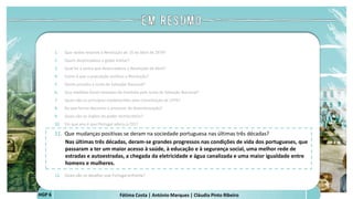 Fátima Costa | António Marques | Cláudia Pinto Ribeiro
HGP 6
1. Que razões levaram à Revolução de 25 de Abril de 1974?
2. Quem desencadeou o golpe militar?
3. Qual foi a senha que desencadeou a Revolução de Abril?
4. Como é que a população acolheu a Revolução?
5. Quem presidiu a Junta de Salvação Nacional?
6. Que medidas foram tomadas de imediato pela Junta de Salvação Nacional?
7. Quais são os princípios estabelecidos pela Constituição de 1976?
8. De que forma decorreu o processo de descolonização?
9. Quais são os órgãos do poder democrático?
10. Em que ano é que Portugal aderiu à CEE?
11. Que mudanças positivas se deram na sociedade portuguesa nas últimas três décadas?
Nas últimas três décadas, deram-se grandes progressos nas condições de vida dos portugueses, que
passaram a ter um maior acesso à saúde, à educação e à segurança social, uma melhor rede de
estradas e autoestradas, a chegada da eletricidade e água canalizada e uma maior igualdade entre
homens e mulheres.
 