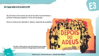 Fátima Costa | António Marques | Cláudia Pinto Ribeiro
HGP 6
Às 22 horas e 45 minutos do dia 24 de abril, foi transmitido o
primeiro sinal para preparar o início da revolução.
Ouve a música com atenção e, depois, responde às questões.
Em 2012, a RTP produziu uma série televisiva que retratou
a vida de uma família em Portugal depois do 25 de Abril
 