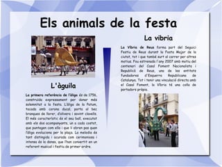 Els animals de la festa
L'àguila
La vibria
La primera referència de l’àliga és de 1756,
construïda expressament per donar més
solemnitat a la festa. L’àliga de la Patum,
tocada amb corona ducal, porta al bec
branques de llorer, d’olivera i sovint clavells.
El més característic és el seu ball, executat
amb els dos acompanyants, un a cada costat,
que puntegen com ella i que li obren pas quan
l’àliga evoluciona per la plaça. La melodia és
tant distingida i acurada com cerimoniosa i
intensa és la dansa, que l’han convertit en un
referent musical i festiu de primer ordre.
La Víbria de Reus forma part del Seguici
Festiu de Reus durant la Festa Major de la
ciutat, tot i que també surt al carrer per altres
motius. Fou estrenada l'any 2007 amb motiu del
centenari del Casal Foment Nacionalista i
Republicà de Reus, una de les entitats
fundadores d'Esquerra Republicana de
Catalunya. Tot i tenir una vinculació directa amb
el Casal Foment, la Víbria té una colla de
portadors pròpia.
 