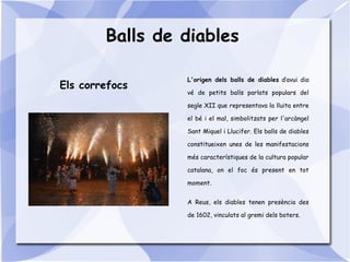 Balls de diables
L'origen dels balls de diables d’avui dia
vé de petits balls parlats populars del
segle XII que representava la lluita entre
el bé i el mal, simbolitzats per l'arcàngel
Sant Miquel i Llucifer. Els balls de diables
constitueixen unes de les manifestacions
més característiques de la cultura popular
catalana, on el foc és present en tot
moment.
A Reus, els diables tenen presència des
de 1602, vinculats al gremi dels boters.
Els correfocs
 