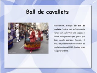 Ball de cavallets
Possiblement, l'origen del ball de
cavallets s’esdevé dels enfrontaments
ficticis del segle VIII amb espases i
escuts protagonitzats per genets que
duien cavalls postissos (kurraj).. A
Reus, les primeres notícies del ball de
cavallets daten del 1620; l'actual es va
recuperar el 1996.
 