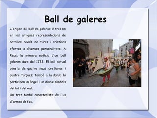 Ball de galeres
L'origen del ball de galeres el trobem
en les antigues representacions de
batalles navals de turcs i cristians
ofertes a diverses personalitats, A
Reus, la primera notícia d'un ball
galeres data del 1733. El ball actual
consta de quatre naus cristianes i
quatre turques; també a la dansa hi
participen un àngel i un diable símbols
del bé i del mal.
Un tret també característic és l'us
d'armes de foc.
 