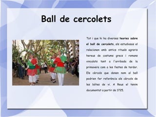 Ball de cercolets
Tot i que hi ha diverses teories sobre
el ball de cercolets, els estudiosos el
relacionen amb antics rituals agraris
hereus de costums grecs i romans
vinculats tant a l'arribada de la
primavera com a les festes de tardor.
Els cèrcols que donen nom al ball
podrien fer referència als cèrcols de
les bótes de vi. A Reus el tenim
documentat a partir de 1725.
 
