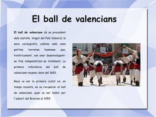 El ball de valencians
El ball de valencians és un precedent
dels castells. Vingut del País Valencià, la
seva coreografia culmina amb unes
petites torretes humanes que,
històricament, van anar desenvolupant-
se fins independitzar-se totalment. La
primera referència del ball de
valencians reusenc data del 1683.
Reus va ser la primera ciutat on, en
temps recents, es va recuperar el ball
de valencians, quan va ser ballat per
l'esbart del Bravium el 1959.
 