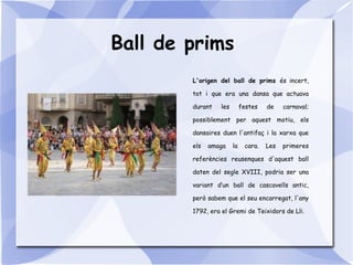 Ball de prims
L'origen del ball de prims és incert,
tot i que era una dansa que actuava
durant les festes de carnaval;
possiblement per aquest motiu, els
dansaires duen l'antifaç i la xarxa que
els amaga la cara. Les primeres
referències reusenques d'aquest ball
daten del segle XVIII, podria ser una
variant d’un ball de cascavells antic,
però sabem que el seu encarregat, l'any
1792, era el Gremi de Teixidors de Lli.
 