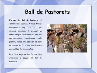 Ball de Pastorets
L'origen del Ball de Pastorets té
connotacions agràries. A Reus troben
documentació l’any 1725. Tot i que
diversos estudiosos li atorguen un
sentit religiós relacionant-lo amb les
representacions nadalenques dels
pastors, també s'ha associat als balls
de bastons pel fet d'usar pals de fusta
per realitzar les coreografies.
En la Festa Major de Sant Pere de 2010
s’incorpora al seguici del Ball de
Pastorets.
 