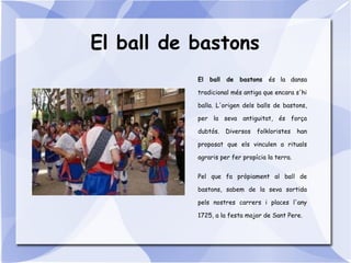 El ball de bastons
El ball de bastons és la dansa
tradicional més antiga que encara s'hi
balla. L'origen dels balls de bastons,
per la seva antiguitat, és força
dubtós. Diversos folkloristes han
proposat que els vinculen a rituals
agraris per fer propícia la terra.
Pel que fa pròpiament al ball de
bastons, sabem de la seva sortida
pels nostres carrers i places l'any
1725, a la festa major de Sant Pere.
 