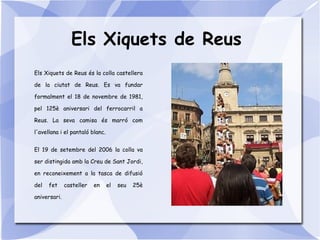 Els Xiquets de Reus
Els Xiquets de Reus és la colla castellera
de la ciutat de Reus. Es va fundar
formalment el 18 de novembre de 1981,
pel 125è aniversari del ferrocarril a
Reus. La seva camisa és marró com
l'avellana i el pantaló blanc.
El 19 de setembre del 2006 la colla va
ser distingida amb la Creu de Sant Jordi,
en reconeixement a la tasca de difusió
del fet casteller en el seu 25è
aniversari.
 