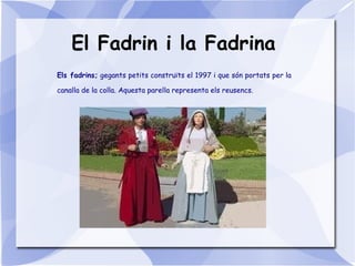 El Fadrin i la Fadrina
Els fadrins; gegants petits construïts el 1997 i que són portats per la
canalla de la colla. Aquesta parella representa els reusencs.
 
