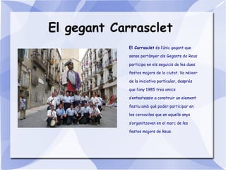 El gegant Carrasclet
El Carrasclet és l’únic gegant que
sense pertànyer als Gegants de Reus
participa en els seguicis de les dues
festes majors de la ciutat. Va néixer
de la iniciativa particular, després
que l’any 1985 tres amics
s’entestessin a construir un element
festiu amb què poder participar en
les cercaviles que en aquells anys
s’organitzaven en el marc de les
festes majors de Reus.
 