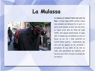 La Mulassa
La mulassa és l’element festiu més antic de
Reus. A mitjan segle XVIII existien a Reus
dues mulasses que llençaven foc, la gran i la
petita, però aquesta va tenir una vida curta.
La figura actual data de finals del segle
XVIII, amb algunes modificacions. Al segle
XIX la mulassa que es mantenia en actiu va
deixar de dur foc i s’anà convertint en
l’actual bestia pacífica i parsimoniosa que
obre pas als gegants en les cercaviles i
processons. El cap, mòbil, és de talla de
fusta, amb guarniments de cavalleria, amb
una boca que s'obre i es tanca, accionada des
de l’interior.
 