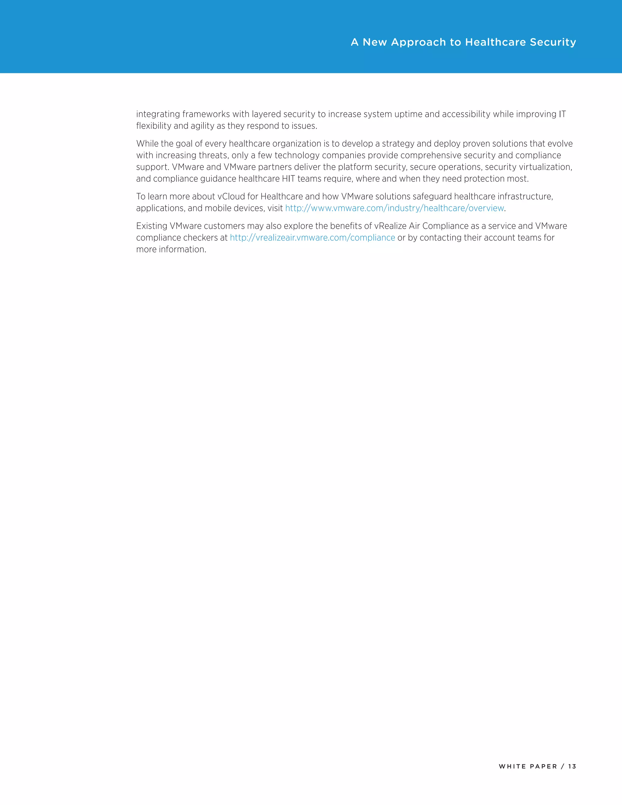 W H I T E P A P E R / 1 3
A New Approach to Healthcare Security
integrating frameworks with layered security to increase system uptime and accessibility while improving IT
flexibility and agility as they respond to issues.
While the goal of every healthcare organization is to develop a strategy and deploy proven solutions that evolve
with increasing threats, only a few technology companies provide comprehensive security and compliance
support. VMware and VMware partners deliver the platform security, secure operations, security virtualization,
and compliance guidance healthcare HIT teams require, where and when they need protection most.
To learn more about vCloud for Healthcare and how VMware solutions safeguard healthcare infrastructure,
applications, and mobile devices, visit http://www.vmware.com/industry/healthcare/overview.
Existing VMware customers may also explore the benefits of vRealize Air Compliance as a service and VMware
compliance checkers at http://vrealizeair.vmware.com/compliance or by contacting their account teams for
more information.
 
