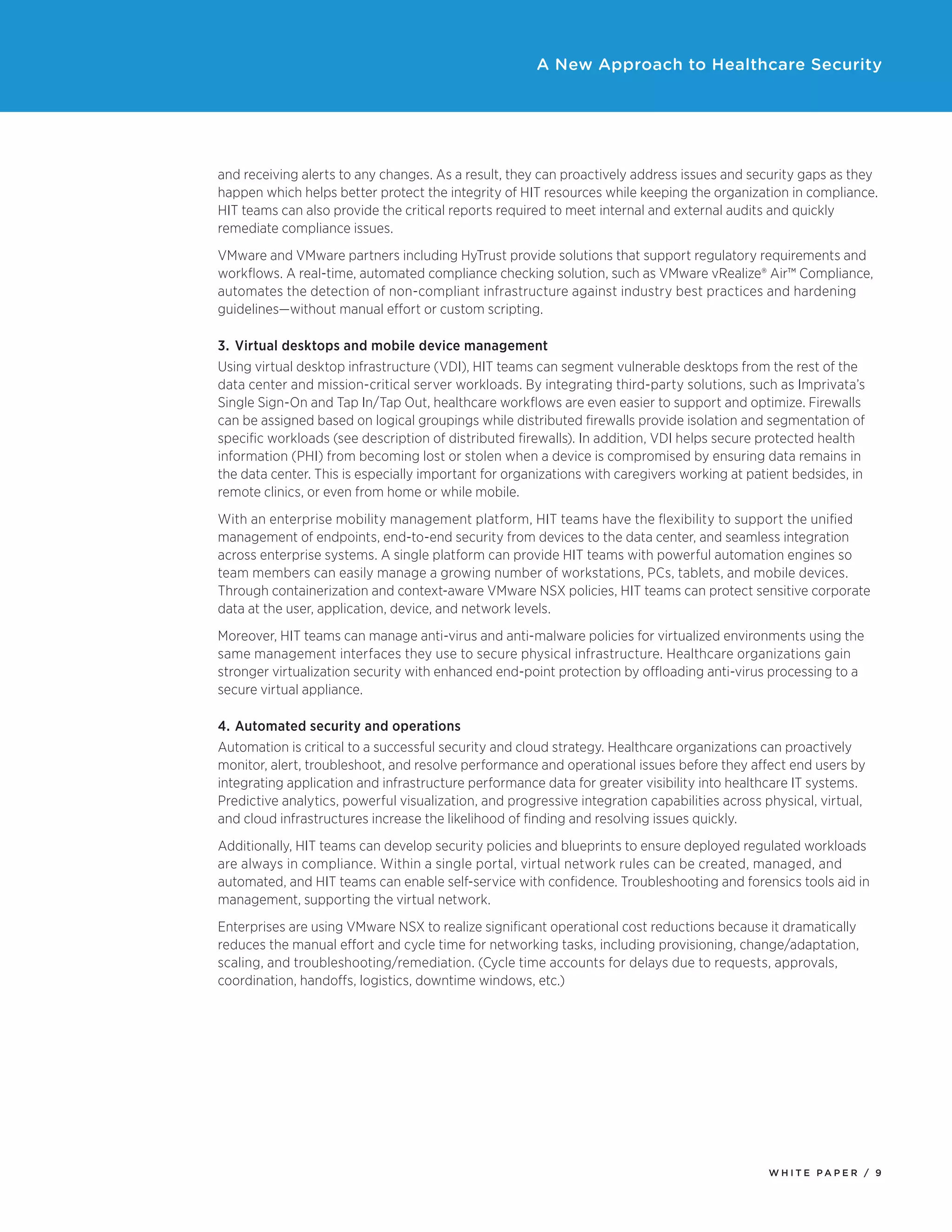 W H I T E P A P E R / 9
A New Approach to Healthcare Security
and receiving alerts to any changes. As a result, they can proactively address issues and security gaps as they
happen which helps better protect the integrity of HIT resources while keeping the organization in compliance.
HIT teams can also provide the critical reports required to meet internal and external audits and quickly
remediate compliance issues.
VMware and VMware partners including HyTrust provide solutions that support regulatory requirements and
workflows. A real-time, automated compliance checking solution, such as VMware vRealize® Air™ Compliance,
automates the detection of non-compliant infrastructure against industry best practices and hardening
guidelines—without manual effort or custom scripting.
3.	 Virtual desktops and mobile device management
Using virtual desktop infrastructure (VDI), HIT teams can segment vulnerable desktops from the rest of the
data center and mission-critical server workloads. By integrating third-party solutions, such as Imprivata’s
Single Sign-On and Tap In/Tap Out, healthcare workflows are even easier to support and optimize. Firewalls
can be assigned based on logical groupings while distributed firewalls provide isolation and segmentation of
specific workloads (see description of distributed firewalls). In addition, VDI helps secure protected health
information (PHI) from becoming lost or stolen when a device is compromised by ensuring data remains in
the data center. This is especially important for organizations with caregivers working at patient bedsides, in
remote clinics, or even from home or while mobile.
With an enterprise mobility management platform, HIT teams have the flexibility to support the unified
management of endpoints, end-to-end security from devices to the data center, and seamless integration
across enterprise systems. A single platform can provide HIT teams with powerful automation engines so
team members can easily manage a growing number of workstations, PCs, tablets, and mobile devices.
Through containerization and context-aware VMware NSX policies, HIT teams can protect sensitive corporate
data at the user, application, device, and network levels.
Moreover, HIT teams can manage anti-virus and anti-malware policies for virtualized environments using the
same management interfaces they use to secure physical infrastructure. Healthcare organizations gain
stronger virtualization security with enhanced end-point protection by offloading anti-virus processing to a
secure virtual appliance.
4.	Automated security and operations
Automation is critical to a successful security and cloud strategy. Healthcare organizations can proactively
monitor, alert, troubleshoot, and resolve performance and operational issues before they affect end users by
integrating application and infrastructure performance data for greater visibility into healthcare IT systems.
Predictive analytics, powerful visualization, and progressive integration capabilities across physical, virtual,
and cloud infrastructures increase the likelihood of finding and resolving issues quickly.
Additionally, HIT teams can develop security policies and blueprints to ensure deployed regulated workloads
are always in compliance. Within a single portal, virtual network rules can be created, managed, and
automated, and HIT teams can enable self-service with confidence. Troubleshooting and forensics tools aid in
management, supporting the virtual network.
Enterprises are using VMware NSX to realize significant operational cost reductions because it dramatically
reduces the manual effort and cycle time for networking tasks, including provisioning, change/adaptation,
scaling, and troubleshooting/remediation. (Cycle time accounts for delays due to requests, approvals,
coordination, handoffs, logistics, downtime windows, etc.)
 