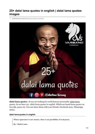25+ dalai lama quotes in english | dalai lama quotes
images
collectionsvs.com/dalai-lama-quotes-in-english/
dalai lama quotes : If you are looking for world famous personality dalai lama
quotes. So we have 25+ dalai lama quotes in english. Which are based lama quotes on
love,life, peace etc. You can share them with your friends, Facebook story, WhatsApp
status.
dalai lama quotes in english
Where ignorance is our master, there is no possibility of real peace.
By : Dalai Lama
1/28
 