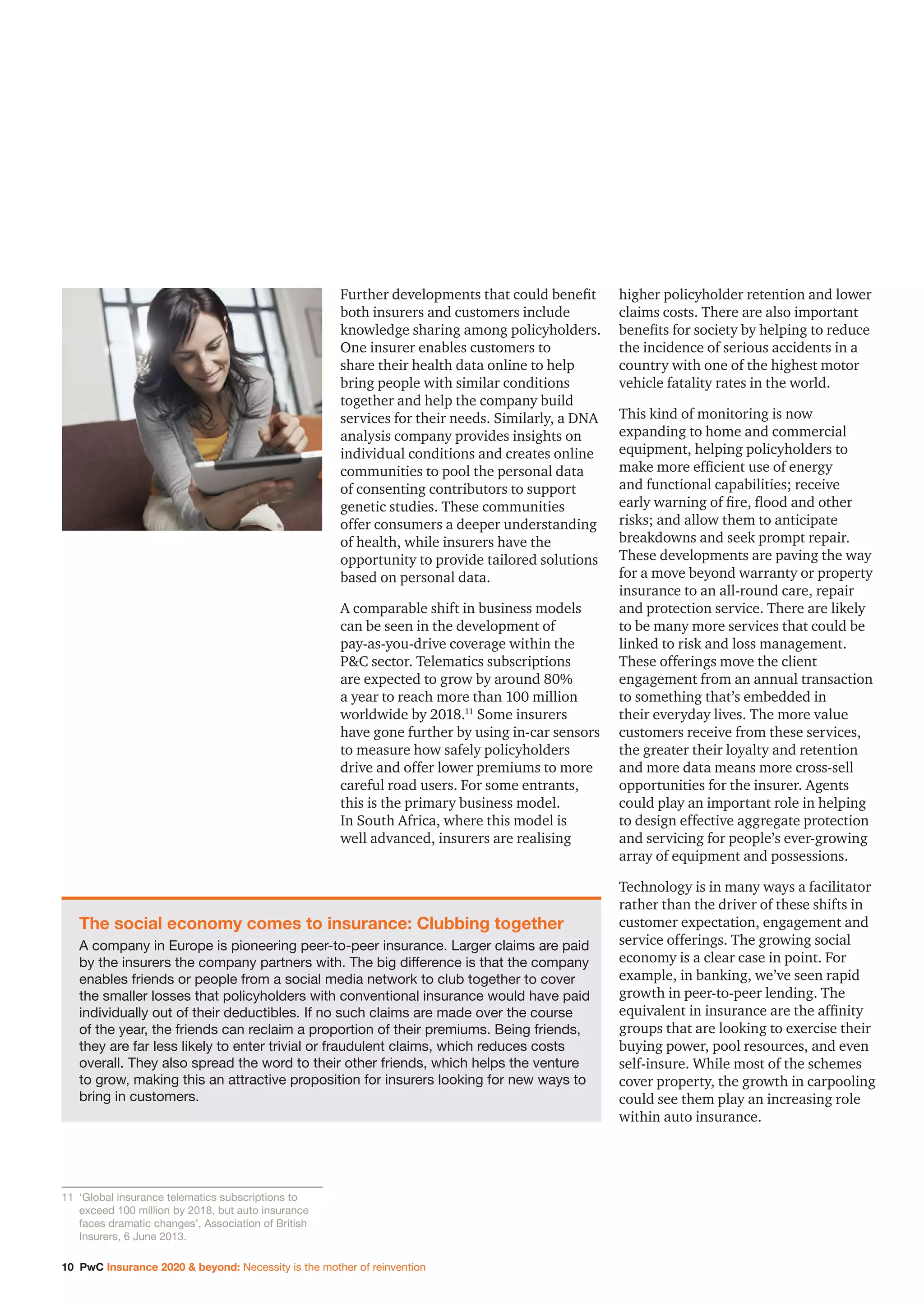 10 PwC Insurance 2020  beyond: Necessity is the mother of reinvention
Further developments that could benefit
both insurers and customers include
knowledge sharing among policyholders.
One insurer enables customers to
share their health data online to help
bring people with similar conditions
together and help the company build
services for their needs. Similarly, a DNA
analysis company provides insights on
individual conditions and creates online
communities to pool the personal data
of consenting contributors to support
genetic studies. These communities
offer consumers a deeper understanding
of health, while insurers have the
opportunity to provide tailored solutions
based on personal data.
A comparable shift in business models
can be seen in the development of
pay-as-you-drive coverage within the
PC sector. Telematics subscriptions
are expected to grow by around 80%
a year to reach more than 100 million
worldwide by 2018.11
Some insurers
have gone further by using in-car sensors
to measure how safely policyholders
drive and offer lower premiums to more
careful road users. For some entrants,
this is the primary business model.
In South Africa, where this model is
well advanced, insurers are realising
higher policyholder retention and lower
claims costs. There are also important
benefits for society by helping to reduce
the incidence of serious accidents in a
country with one of the highest motor
vehicle fatality rates in the world.
This kind of monitoring is now
expanding to home and commercial
equipment, helping policyholders to
make more efficient use of energy
and functional capabilities; receive
early warning of fire, flood and other
risks; and allow them to anticipate
breakdowns and seek prompt repair.
These developments are paving the way
for a move beyond warranty or property
insurance to an all-round care, repair
and protection service. There are likely
to be many more services that could be
linked to risk and loss management.
These offerings move the client
engagement from an annual transaction
to something that’s embedded in
their everyday lives. The more value
customers receive from these services,
the greater their loyalty and retention
and more data means more cross-sell
opportunities for the insurer. Agents
could play an important role in helping
to design effective aggregate protection
and servicing for people’s ever-growing
array of equipment and possessions.
Technology is in many ways a facilitator
rather than the driver of these shifts in
customer expectation, engagement and
service offerings. The growing social
economy is a clear case in point. For
example, in banking, we’ve seen rapid
growth in peer-to-peer lending. The
equivalent in insurance are the affinity
groups that are looking to exercise their
buying power, pool resources, and even
self-insure. While most of the schemes
cover property, the growth in carpooling
could see them play an increasing role
within auto insurance.
The social economy comes to insurance: Clubbing together
A company in Europe is pioneering peer-to-peer insurance. Larger claims are paid
by the insurers the company partners with. The big difference is that the company
enables friends or people from a social media network to club together to cover
the smaller losses that policyholders with conventional insurance would have paid
individually out of their deductibles. If no such claims are made over the course
of the year, the friends can reclaim a proportion of their premiums. Being friends,
they are far less likely to enter trivial or fraudulent claims, which reduces costs
overall. They also spread the word to their other friends, which helps the venture
to grow, making this an attractive proposition for insurers looking for new ways to
bring in customers.
11		‘Global insurance telematics subscriptions to
exceed 100 million by 2018, but auto insurance
faces dramatic changes’, Association of British
Insurers, 6 June 2013.
 