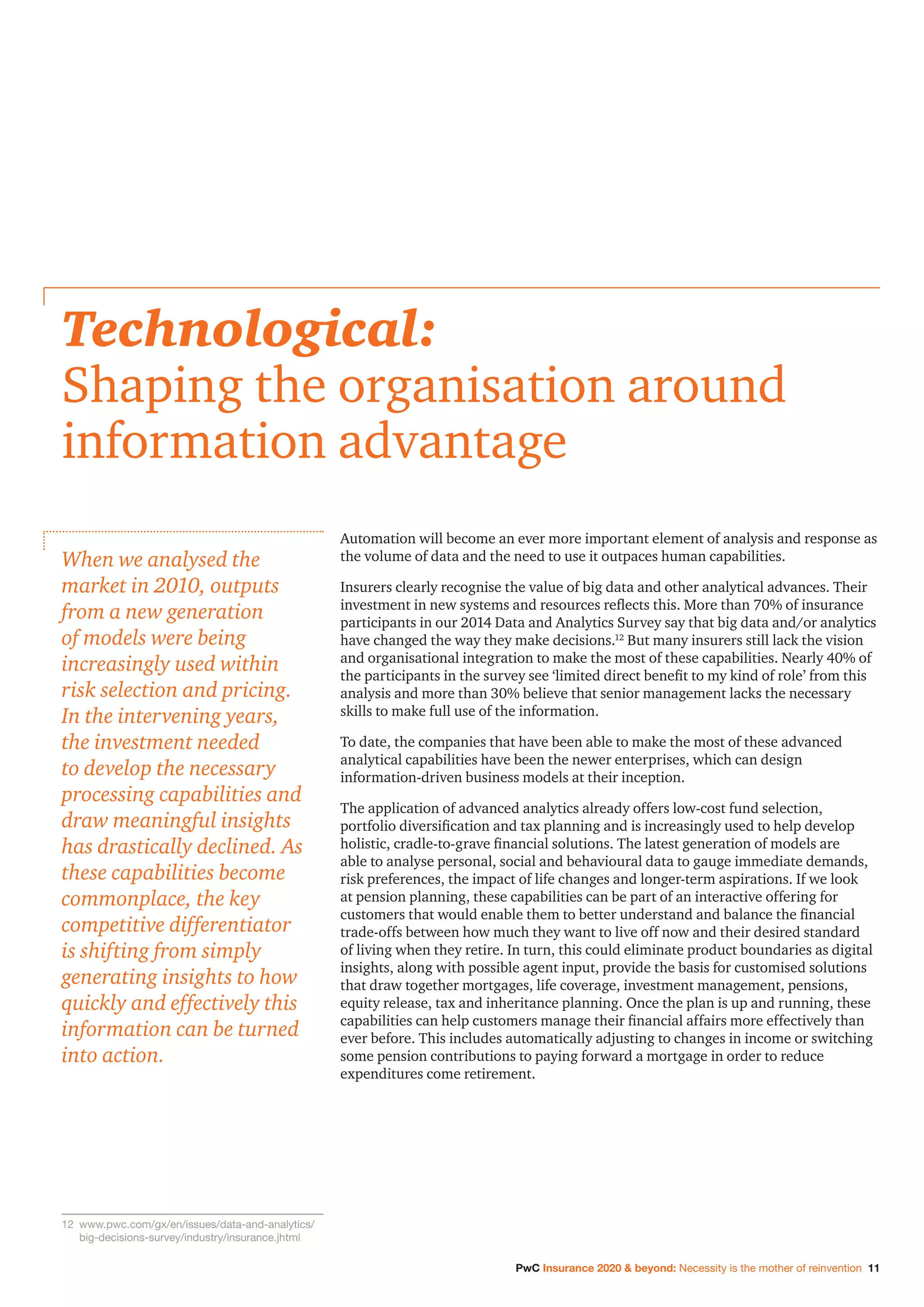 PwC Insurance 2020  beyond: Necessity is the mother of reinvention 11
Automation will become an ever more important element of analysis and response as
the volume of data and the need to use it outpaces human capabilities.
Insurers clearly recognise the value of big data and other analytical advances. Their
investment in new systems and resources reflects this. More than 70% of insurance
participants in our 2014 Data and Analytics Survey say that big data and/or analytics
have changed the way they make decisions.12
But many insurers still lack the vision
and organisational integration to make the most of these capabilities. Nearly 40% of
the participants in the survey see ‘limited direct benefit to my kind of role’ from this
analysis and more than 30% believe that senior management lacks the necessary
skills to make full use of the information.
To date, the companies that have been able to make the most of these advanced
analytical capabilities have been the newer enterprises, which can design
information-driven business models at their inception.
The application of advanced analytics already offers low-cost fund selection,
portfolio diversification and tax planning and is increasingly used to help develop
holistic, cradle-to-grave financial solutions. The latest generation of models are
able to analyse personal, social and behavioural data to gauge immediate demands,
risk preferences, the impact of life changes and longer-term aspirations. If we look
at pension planning, these capabilities can be part of an interactive offering for
customers that would enable them to better understand and balance the financial
trade-offs between how much they want to live off now and their desired standard
of living when they retire. In turn, this could eliminate product boundaries as digital
insights, along with possible agent input, provide the basis for customised solutions
that draw together mortgages, life coverage, investment management, pensions,
equity release, tax and inheritance planning. Once the plan is up and running, these
capabilities can help customers manage their financial affairs more effectively than
ever before. This includes automatically adjusting to changes in income or switching
some pension contributions to paying forward a mortgage in order to reduce
expenditures come retirement.
Technological:
Shaping the organisation around
information advantage
When we analysed the
market in 2010, outputs
from a new generation
of models were being
increasingly used within
risk selection and pricing.
In the intervening years,
the investment needed
to develop the necessary
processing capabilities and
draw meaningful insights
has drastically declined. As
these capabilities become
commonplace, the key
competitive differentiator
is shifting from simply
generating insights to how
quickly and effectively this
information can be turned
into action.
12		www.pwc.com/gx/en/issues/data-and-analytics/
big-decisions-survey/industry/insurance.jhtml
 