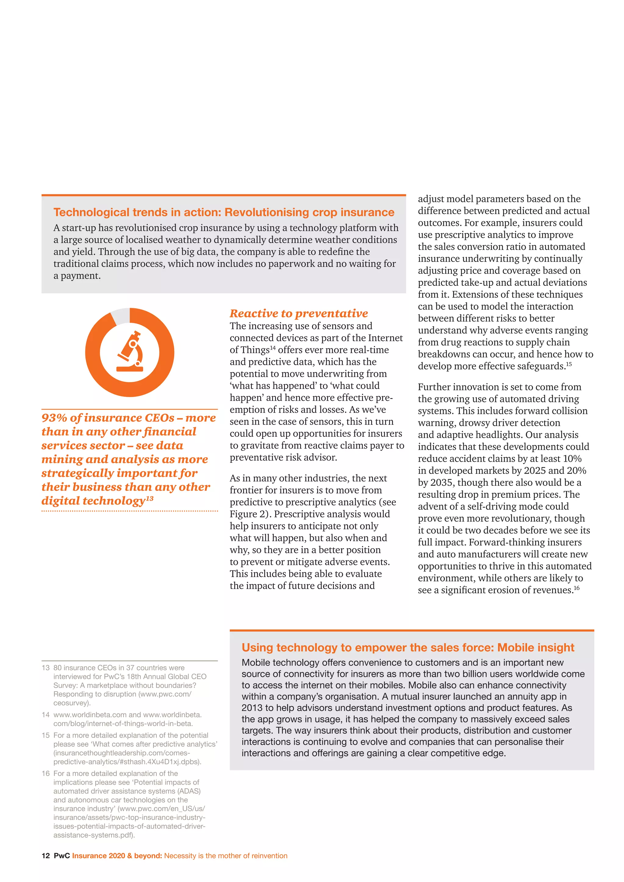 12 PwC Insurance 2020  beyond: Necessity is the mother of reinvention
Reactive to preventative
The increasing use of sensors and
connected devices as part of the Internet
of Things14
offers ever more real-time
and predictive data, which has the
potential to move underwriting from
‘what has happened’ to ‘what could
happen’ and hence more effective pre-
emption of risks and losses. As we’ve
seen in the case of sensors, this in turn
could open up opportunities for insurers
to gravitate from reactive claims payer to
preventative risk advisor.
As in many other industries, the next
frontier for insurers is to move from
predictive to prescriptive analytics (see
Figure 2). Prescriptive analysis would
help insurers to anticipate not only
what will happen, but also when and
why, so they are in a better position
to prevent or mitigate adverse events.
This includes being able to evaluate
the impact of future decisions and
adjust model parameters based on the
difference between predicted and actual
outcomes. For example, insurers could
use prescriptive analytics to improve
the sales conversion ratio in automated
insurance underwriting by continually
adjusting price and coverage based on
predicted take-up and actual deviations
from it. Extensions of these techniques
can be used to model the interaction
between different risks to better
understand why adverse events ranging
from drug reactions to supply chain
breakdowns can occur, and hence how to
develop more effective safeguards.15
Further innovation is set to come from
the growing use of automated driving
systems. This includes forward collision
warning, drowsy driver detection
and adaptive headlights. Our analysis
indicates that these developments could
reduce accident claims by at least 10%
in developed markets by 2025 and 20%
by 2035, though there also would be a
resulting drop in premium prices. The
advent of a self-driving mode could
prove even more revolutionary, though
it could be two decades before we see its
full impact. Forward-thinking insurers
and auto manufacturers will create new
opportunities to thrive in this automated
environment, while others are likely to
see a significant erosion of revenues.16
Technological trends in action: Revolutionising crop insurance
A start-up has revolutionised crop insurance by using a technology platform with
a large source of localised weather to dynamically determine weather conditions
and yield. Through the use of big data, the company is able to redefine the
traditional claims process, which now includes no paperwork and no waiting for
a payment.
Using technology to empower the sales force: Mobile insight
Mobile technology offers convenience to customers and is an important new
source of connectivity for insurers as more than two billion users worldwide come
to access the internet on their mobiles. Mobile also can enhance connectivity
within a company’s organisation. A mutual insurer launched an annuity app in
2013 to help advisors understand investment options and product features. As
the app grows in usage, it has helped the company to massively exceed sales
targets. The way insurers think about their products, distribution and customer
interactions is continuing to evolve and companies that can personalise their
interactions and offerings are gaining a clear competitive edge.
13		80 insurance CEOs in 37 countries were
interviewed for PwC’s 18th Annual Global CEO
Survey: A marketplace without boundaries?
Responding to disruption (www.pwc.com/
ceosurvey).
14		www.worldinbeta.com and www.worldinbeta.
com/blog/internet-of-things-world-in-beta.
15		For a more detailed explanation of the potential
please see ‘What comes after predictive analytics’
(insurancethoughtleadership.com/comes-
predictive-analytics/#sthash.4Xu4D1xj.dpbs).
16		For a more detailed explanation of the
implications please see ‘Potential impacts of
automated driver assistance systems (ADAS)
and autonomous car technologies on the
insurance industry’ (www.pwc.com/en_US/us/
insurance/assets/pwc-top-insurance-industry-
issues-potential-impacts-of-automated-driver-
assistance-systems.pdf).
93% of insurance CEOs – more
than in any other financial
services sector – see data
mining and analysis as more
strategically important for
their business than any other
digital technology13
 
