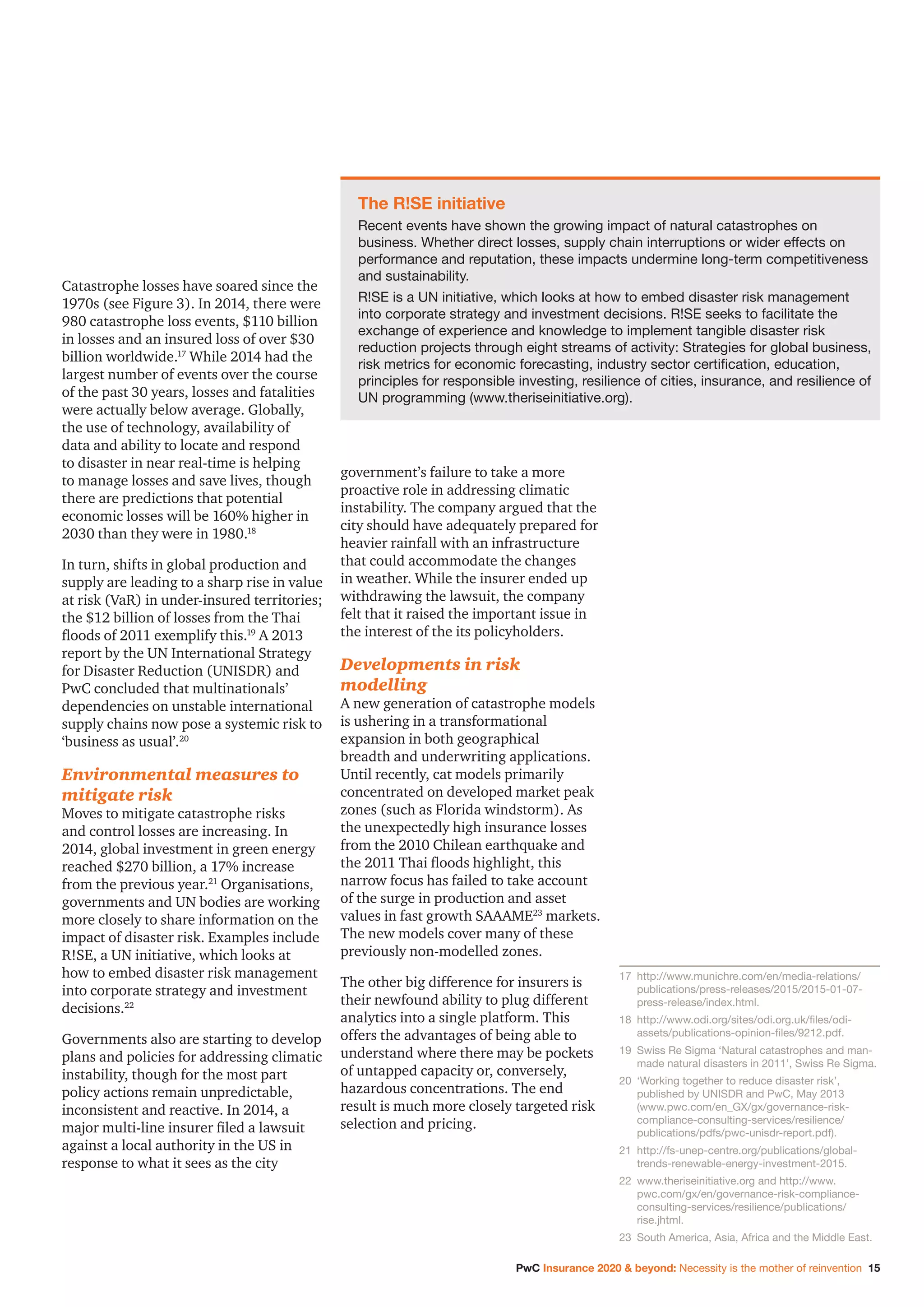 PwC Insurance 2020  beyond: Necessity is the mother of reinvention 15
Catastrophe losses have soared since the
1970s (see Figure 3). In 2014, there were
980 catastrophe loss events, $110 billion
in losses and an insured loss of over $30
billion worldwide.17
While 2014 had the
largest number of events over the course
of the past 30 years, losses and fatalities
were actually below average. Globally,
the use of technology, availability of
data and ability to locate and respond
to disaster in near real-time is helping
to manage losses and save lives, though
there are predictions that potential
economic losses will be 160% higher in
2030 than they were in 1980.18
In turn, shifts in global production and
supply are leading to a sharp rise in value
at risk (VaR) in under-insured territories;
the $12 billion of losses from the Thai
floods of 2011 exemplify this.19
A 2013
report by the UN International Strategy
for Disaster Reduction (UNISDR) and
PwC concluded that multinationals’
dependencies on unstable international
supply chains now pose a systemic risk to
‘business as usual’.20
Environmental measures to
mitigate risk
Moves to mitigate catastrophe risks
and control losses are increasing. In
2014, global investment in green energy
reached $270 billion, a 17% increase
from the previous year.21
Organisations,
governments and UN bodies are working
more closely to share information on the
impact of disaster risk. Examples include
R!SE, a UN initiative, which looks at
how to embed disaster risk management
into corporate strategy and investment
decisions.22
Governments also are starting to develop
plans and policies for addressing climatic
instability, though for the most part
policy actions remain unpredictable,
inconsistent and reactive. In 2014, a
major multi-line insurer filed a lawsuit
against a local authority in the US in
response to what it sees as the city
government’s failure to take a more
proactive role in addressing climatic
instability. The company argued that the
city should have adequately prepared for
heavier rainfall with an infrastructure
that could accommodate the changes
in weather. While the insurer ended up
withdrawing the lawsuit, the company
felt that it raised the important issue in
the interest of the its policyholders.
Developments in risk
modelling
A new generation of catastrophe models
is ushering in a transformational
expansion in both geographical
breadth and underwriting applications.
Until recently, cat models primarily
concentrated on developed market peak
zones (such as Florida windstorm). As
the unexpectedly high insurance losses
from the 2010 Chilean earthquake and
the 2011 Thai floods highlight, this
narrow focus has failed to take account
of the surge in production and asset
values in fast growth SAAAME23
markets.
The new models cover many of these
previously non-modelled zones.
The other big difference for insurers is
their newfound ability to plug different
analytics into a single platform. This
offers the advantages of being able to
understand where there may be pockets
of untapped capacity or, conversely,
hazardous concentrations. The end
result is much more closely targeted risk
selection and pricing.
The R!SE initiative
Recent events have shown the growing impact of natural catastrophes on
business. Whether direct losses, supply chain interruptions or wider effects on
performance and reputation, these impacts undermine long-term competitiveness
and sustainability.
R!SE is a UN initiative, which looks at how to embed disaster risk management
into corporate strategy and investment decisions. R!SE seeks to facilitate the
exchange of experience and knowledge to implement tangible disaster risk
reduction projects through eight streams of activity: Strategies for global business,
risk metrics for economic forecasting, industry sector certification, education,
principles for responsible investing, resilience of cities, insurance, and resilience of
UN programming (www.theriseinitiative.org).
17		http://www.munichre.com/en/media-relations/
publications/press-releases/2015/2015-01-07-
press-release/index.html.
18		http://www.odi.org/sites/odi.org.uk/files/odi-
assets/publications-opinion-files/9212.pdf.
19		Swiss Re Sigma ‘Natural catastrophes and man-
made natural disasters in 2011’, Swiss Re Sigma.
20		‘Working together to reduce disaster risk’,
published by UNISDR and PwC, May 2013
(www.pwc.com/en_GX/gx/governance-risk-
compliance-consulting-services/resilience/
publications/pdfs/pwc-unisdr-report.pdf).
21		http://fs-unep-centre.org/publications/global-
trends-renewable-energy-investment-2015.
22		www.theriseinitiative.org and http://www.
pwc.com/gx/en/governance-risk-compliance-
consulting-services/resilience/publications/
rise.jhtml.
23		South America, Asia, Africa and the Middle East.
 