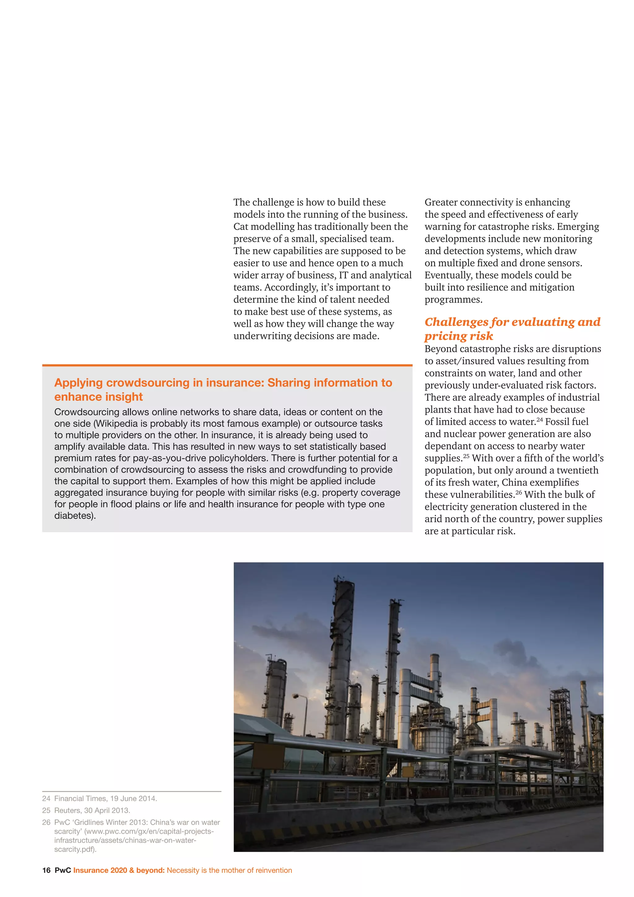 16 PwC Insurance 2020  beyond: Necessity is the mother of reinvention
The challenge is how to build these
models into the running of the business.
Cat modelling has traditionally been the
preserve of a small, specialised team.
The new capabilities are supposed to be
easier to use and hence open to a much
wider array of business, IT and analytical
teams. Accordingly, it’s important to
determine the kind of talent needed
to make best use of these systems, as
well as how they will change the way
underwriting decisions are made.
Greater connectivity is enhancing
the speed and effectiveness of early
warning for catastrophe risks. Emerging
developments include new monitoring
and detection systems, which draw
on multiple fixed and drone sensors.
Eventually, these models could be
built into resilience and mitigation
programmes.
Challenges for evaluating and
pricing risk
Beyond catastrophe risks are disruptions
to asset/insured values resulting from
constraints on water, land and other
previously under-evaluated risk factors.
There are already examples of industrial
plants that have had to close because
of limited access to water.24
Fossil fuel
and nuclear power generation are also
dependant on access to nearby water
supplies.25
With over a fifth of the world’s
population, but only around a twentieth
of its fresh water, China exemplifies
these vulnerabilities.26
With the bulk of
electricity generation clustered in the
arid north of the country, power supplies
are at particular risk.
Applying crowdsourcing in insurance: Sharing information to
enhance insight
Crowdsourcing allows online networks to share data, ideas or content on the
one side (Wikipedia is probably its most famous example) or outsource tasks
to multiple providers on the other. In insurance, it is already being used to
amplify available data. This has resulted in new ways to set statistically based
premium rates for pay-as-you-drive policyholders. There is further potential for a
combination of crowdsourcing to assess the risks and crowdfunding to provide
the capital to support them. Examples of how this might be applied include
aggregated insurance buying for people with similar risks (e.g. property coverage
for people in flood plains or life and health insurance for people with type one
diabetes).
24		Financial Times, 19 June 2014.
25		Reuters, 30 April 2013.
26		PwC ‘Gridlines Winter 2013: China’s war on water
scarcity’ (www.pwc.com/gx/en/capital-projects-
infrastructure/assets/chinas-war-on-water-
scarcity.pdf).
 
