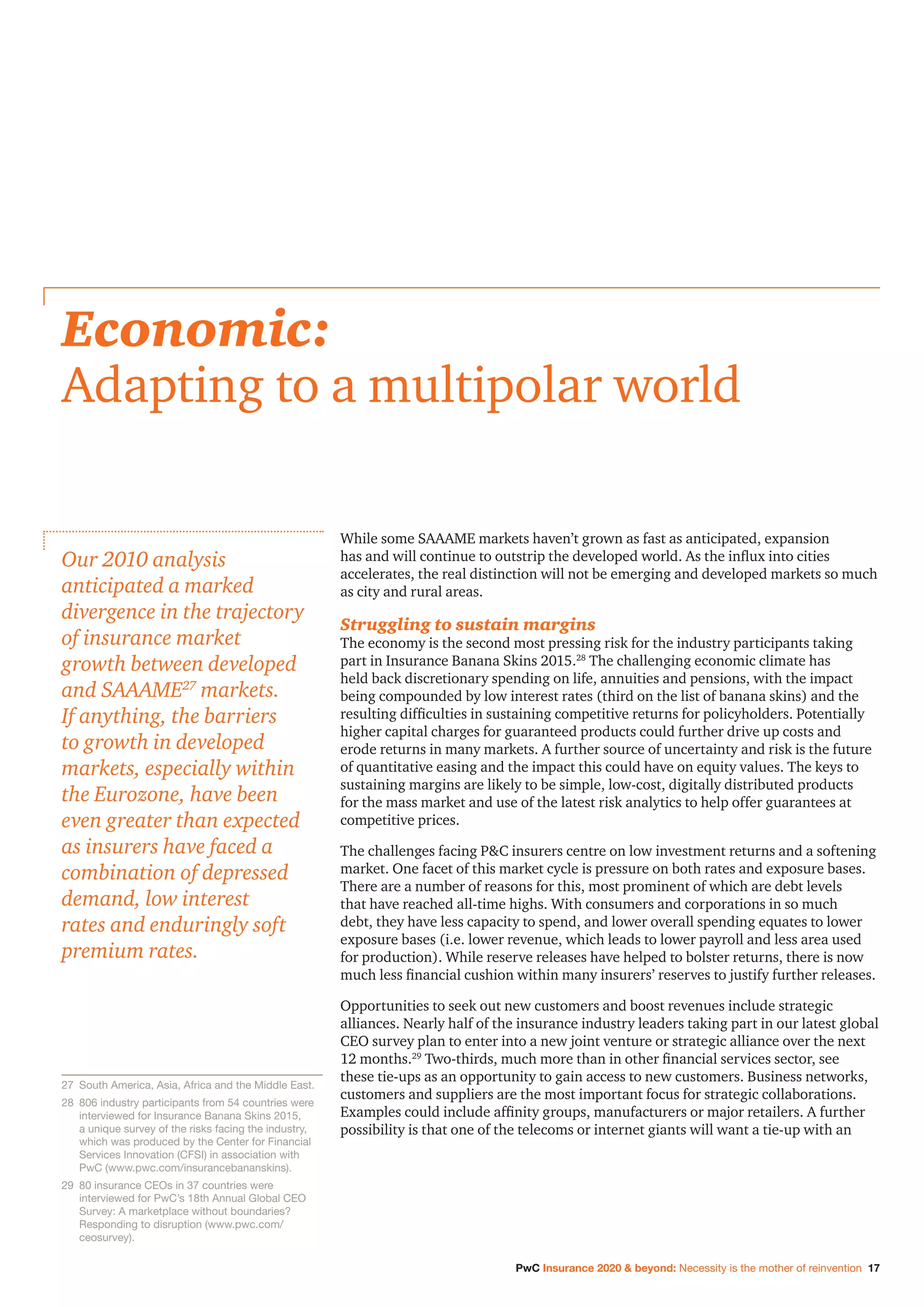 PwC Insurance 2020  beyond: Necessity is the mother of reinvention 17
While some SAAAME markets haven’t grown as fast as anticipated, expansion
has and will continue to outstrip the developed world. As the influx into cities
accelerates, the real distinction will not be emerging and developed markets so much
as city and rural areas.
Struggling to sustain margins
The economy is the second most pressing risk for the industry participants taking
part in Insurance Banana Skins 2015.28
The challenging economic climate has
held back discretionary spending on life, annuities and pensions, with the impact
being compounded by low interest rates (third on the list of banana skins) and the
resulting difficulties in sustaining competitive returns for policyholders. Potentially
higher capital charges for guaranteed products could further drive up costs and
erode returns in many markets. A further source of uncertainty and risk is the future
of quantitative easing and the impact this could have on equity values. The keys to
sustaining margins are likely to be simple, low-cost, digitally distributed products
for the mass market and use of the latest risk analytics to help offer guarantees at
competitive prices.
The challenges facing PC insurers centre on low investment returns and a softening
market. One facet of this market cycle is pressure on both rates and exposure bases.
There are a number of reasons for this, most prominent of which are debt levels
that have reached all-time highs. With consumers and corporations in so much
debt, they have less capacity to spend, and lower overall spending equates to lower
exposure bases (i.e. lower revenue, which leads to lower payroll and less area used
for production). While reserve releases have helped to bolster returns, there is now
much less financial cushion within many insurers’ reserves to justify further releases.
Opportunities to seek out new customers and boost revenues include strategic
alliances. Nearly half of the insurance industry leaders taking part in our latest global
CEO survey plan to enter into a new joint venture or strategic alliance over the next
12 months.29
Two-thirds, much more than in other financial services sector, see
these tie-ups as an opportunity to gain access to new customers. Business networks,
customers and suppliers are the most important focus for strategic collaborations.
Examples could include affinity groups, manufacturers or major retailers. A further
possibility is that one of the telecoms or internet giants will want a tie-up with an
Economic:
Adapting to a multipolar world
Our 2010 analysis
anticipated a marked
divergence in the trajectory
of insurance market
growth between developed
and SAAAME27
markets.
If anything, the barriers
to growth in developed
markets, especially within
the Eurozone, have been
even greater than expected
as insurers have faced a
combination of depressed
demand, low interest
rates and enduringly soft
premium rates.
27		South America, Asia, Africa and the Middle East.
28		806 industry participants from 54 countries were
interviewed for Insurance Banana Skins 2015,
a unique survey of the risks facing the industry,
which was produced by the Center for Financial
Services Innovation (CFSI) in association with
PwC (www.pwc.com/insurancebananskins).
29		80 insurance CEOs in 37 countries were
interviewed for PwC’s 18th Annual Global CEO
Survey: A marketplace without boundaries?
Responding to disruption (www.pwc.com/
ceosurvey).
 