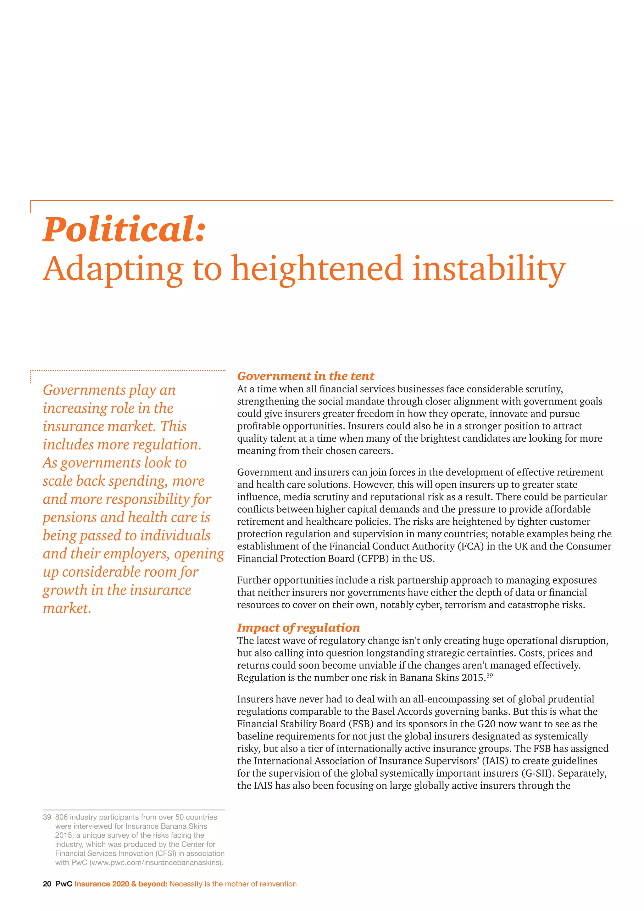 20 PwC Insurance 2020  beyond: Necessity is the mother of reinvention
Government in the tent
At a time when all financial services businesses face considerable scrutiny,
strengthening the social mandate through closer alignment with government goals
could give insurers greater freedom in how they operate, innovate and pursue
profitable opportunities. Insurers could also be in a stronger position to attract
quality talent at a time when many of the brightest candidates are looking for more
meaning from their chosen careers.
Government and insurers can join forces in the development of effective retirement
and health care solutions. However, this will open insurers up to greater state
influence, media scrutiny and reputational risk as a result. There could be particular
conflicts between higher capital demands and the pressure to provide affordable
retirement and healthcare policies. The risks are heightened by tighter customer
protection regulation and supervision in many countries; notable examples being the
establishment of the Financial Conduct Authority (FCA) in the UK and the Consumer
Financial Protection Board (CFPB) in the US.
Further opportunities include a risk partnership approach to managing exposures
that neither insurers nor governments have either the depth of data or financial
resources to cover on their own, notably cyber, terrorism and catastrophe risks.
Impact of regulation
The latest wave of regulatory change isn’t only creating huge operational disruption,
but also calling into question longstanding strategic certainties. Costs, prices and
returns could soon become unviable if the changes aren’t managed effectively.
Regulation is the number one risk in Banana Skins 2015.39
Insurers have never had to deal with an all-encompassing set of global prudential
regulations comparable to the Basel Accords governing banks. But this is what the
Financial Stability Board (FSB) and its sponsors in the G20 now want to see as the
baseline requirements for not just the global insurers designated as systemically
risky, but also a tier of internationally active insurance groups. The FSB has assigned
the International Association of Insurance Supervisors’ (IAIS) to create guidelines
for the supervision of the global systemically important insurers (G-SII). Separately,
the IAIS has also been focusing on large globally active insurers through the
Political:
Adapting to heightened instability
Governments play an
increasing role in the
insurance market. This
includes more regulation.
As governments look to
scale back spending, more
and more responsibility for
pensions and health care is
being passed to individuals
and their employers, opening
up considerable room for
growth in the insurance
market.
39		806 industry participants from over 50 countries
were interviewed for Insurance Banana Skins
2015, a unique survey of the risks facing the
industry, which was produced by the Center for
Financial Services Innovation (CFSI) in association
with PwC (www.pwc.com/insurancebananaskins).
 