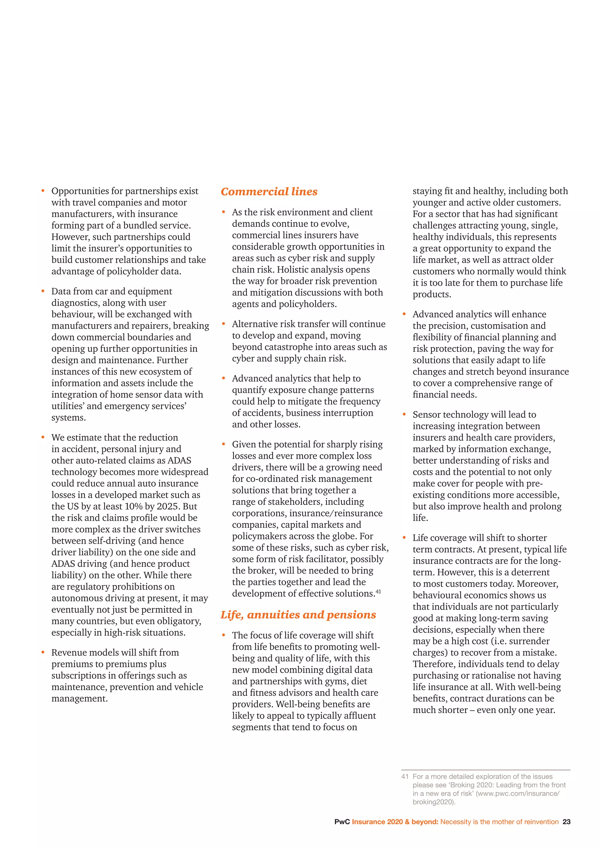 PwC Insurance 2020  beyond: Necessity is the mother of reinvention 23
•	Opportunities for partnerships exist
with travel companies and motor
manufacturers, with insurance
forming part of a bundled service.
However, such partnerships could
limit the insurer’s opportunities to
build customer relationships and take
advantage of policyholder data.
•	Data from car and equipment
diagnostics, along with user
behaviour, will be exchanged with
manufacturers and repairers, breaking
down commercial boundaries and
opening up further opportunities in
design and maintenance. Further
instances of this new ecosystem of
information and assets include the
integration of home sensor data with
utilities’ and emergency services’
systems.
•	We estimate that the reduction
in accident, personal injury and
other auto-related claims as ADAS
technology becomes more widespread
could reduce annual auto insurance
losses in a developed market such as
the US by at least 10% by 2025. But
the risk and claims profile would be
more complex as the driver switches
between self-driving (and hence
driver liability) on the one side and
ADAS driving (and hence product
liability) on the other. While there
are regulatory prohibitions on
autonomous driving at present, it may
eventually not just be permitted in
many countries, but even obligatory,
especially in high-risk situations.
•	Revenue models will shift from
premiums to premiums plus
subscriptions in offerings such as
maintenance, prevention and vehicle
management.
Commercial lines
•	As the risk environment and client
demands continue to evolve,
commercial lines insurers have
considerable growth opportunities in
areas such as cyber risk and supply
chain risk. Holistic analysis opens
the way for broader risk prevention
and mitigation discussions with both
agents and policyholders.
•	Alternative risk transfer will continue
to develop and expand, moving
beyond catastrophe into areas such as
cyber and supply chain risk.
•	Advanced analytics that help to
quantify exposure change patterns
could help to mitigate the frequency
of accidents, business interruption
and other losses.
•	Given the potential for sharply rising
losses and ever more complex loss
drivers, there will be a growing need
for co-ordinated risk management
solutions that bring together a
range of stakeholders, including
corporations, insurance/reinsurance
companies, capital markets and
policymakers across the globe. For
some of these risks, such as cyber risk,
some form of risk facilitator, possibly
the broker, will be needed to bring
the parties together and lead the
development of effective solutions.41
Life, annuities and pensions
•	The focus of life coverage will shift
from life benefits to promoting well-
being and quality of life, with this
new model combining digital data
and partnerships with gyms, diet
and fitness advisors and health care
providers. Well-being benefits are
likely to appeal to typically affluent
segments that tend to focus on
staying fit and healthy, including both
younger and active older customers.
For a sector that has had significant
challenges attracting young, single,
healthy individuals, this represents
a great opportunity to expand the
life market, as well as attract older
customers who normally would think
it is too late for them to purchase life
products.
•	Advanced analytics will enhance
the precision, customisation and
flexibility of financial planning and
risk protection, paving the way for
solutions that easily adapt to life
changes and stretch beyond insurance
to cover a comprehensive range of
financial needs.
•	Sensor technology will lead to
increasing integration between
insurers and health care providers,
marked by information exchange,
better understanding of risks and
costs and the potential to not only
make cover for people with pre-
existing conditions more accessible,
but also improve health and prolong
life.
•	Life coverage will shift to shorter
term contracts. At present, typical life
insurance contracts are for the long-
term. However, this is a deterrent
to most customers today. Moreover,
behavioural economics shows us
that individuals are not particularly
good at making long-term saving
decisions, especially when there
may be a high cost (i.e. surrender
charges) to recover from a mistake.
Therefore, individuals tend to delay
purchasing or rationalise not having
life insurance at all. With well-being
benefits, contract durations can be
much shorter – even only one year.
41		For a more detailed exploration of the issues
please see ‘Broking 2020: Leading from the front
in a new era of risk’ (www.pwc.com/insurance/
broking2020).
 