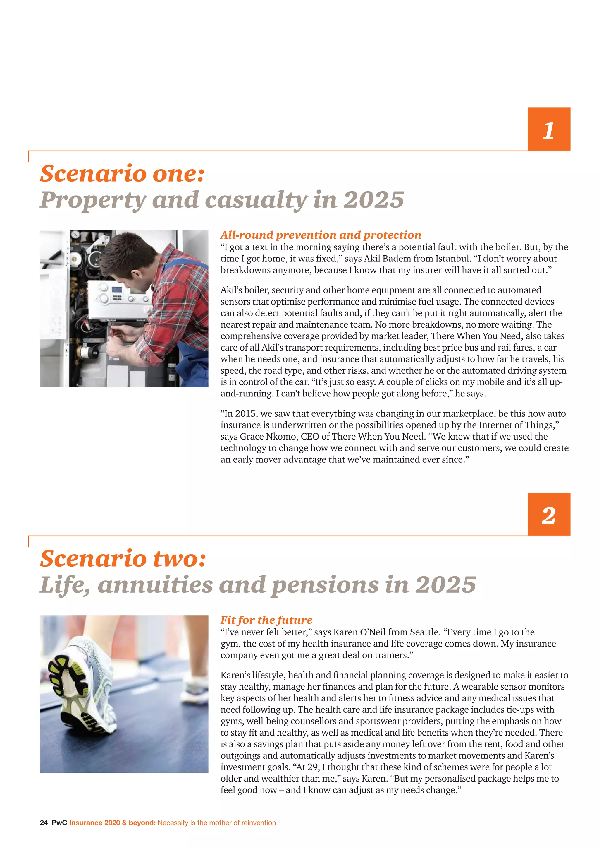 24 PwC Insurance 2020  beyond: Necessity is the mother of reinvention
All-round prevention and protection
“I got a text in the morning saying there’s a potential fault with the boiler. But, by the
time I got home, it was fixed,” says Akil Badem from Istanbul. “I don’t worry about
breakdowns anymore, because I know that my insurer will have it all sorted out.”
Akil’s boiler, security and other home equipment are all connected to automated
sensors that optimise performance and minimise fuel usage. The connected devices
can also detect potential faults and, if they can’t be put it right automatically, alert the
nearest repair and maintenance team. No more breakdowns, no more waiting. The
comprehensive coverage provided by market leader, There When You Need, also takes
care of all Akil’s transport requirements, including best price bus and rail fares, a car
when he needs one, and insurance that automatically adjusts to how far he travels, his
speed, the road type, and other risks, and whether he or the automated driving system
is in control of the car. “It’s just so easy. A couple of clicks on my mobile and it’s all up-
and-running. I can’t believe how people got along before,” he says.
“In 2015, we saw that everything was changing in our marketplace, be this how auto
insurance is underwritten or the possibilities opened up by the Internet of Things,”
says Grace Nkomo, CEO of There When You Need. “We knew that if we used the
technology to change how we connect with and serve our customers, we could create
an early mover advantage that we’ve maintained ever since.”
Scenario one:
Property and casualty in 2025
1
Fit for the future
“I’ve never felt better,” says Karen O’Neil from Seattle. “Every time I go to the
gym, the cost of my health insurance and life coverage comes down. My insurance
company even got me a great deal on trainers.”
Karen’s lifestyle, health and financial planning coverage is designed to make it easier to
stay healthy, manage her finances and plan for the future. A wearable sensor monitors
key aspects of her health and alerts her to fitness advice and any medical issues that
need following up. The health care and life insurance package includes tie-ups with
gyms, well-being counsellors and sportswear providers, putting the emphasis on how
to stay fit and healthy, as well as medical and life benefits when they’re needed. There
is also a savings plan that puts aside any money left over from the rent, food and other
outgoings and automatically adjusts investments to market movements and Karen’s
investment goals. “At 29, I thought that these kind of schemes were for people a lot
older and wealthier than me,” says Karen. “But my personalised package helps me to
feel good now – and I know can adjust as my needs change.”
Scenario two:
Life, annuities and pensions in 2025
2
 