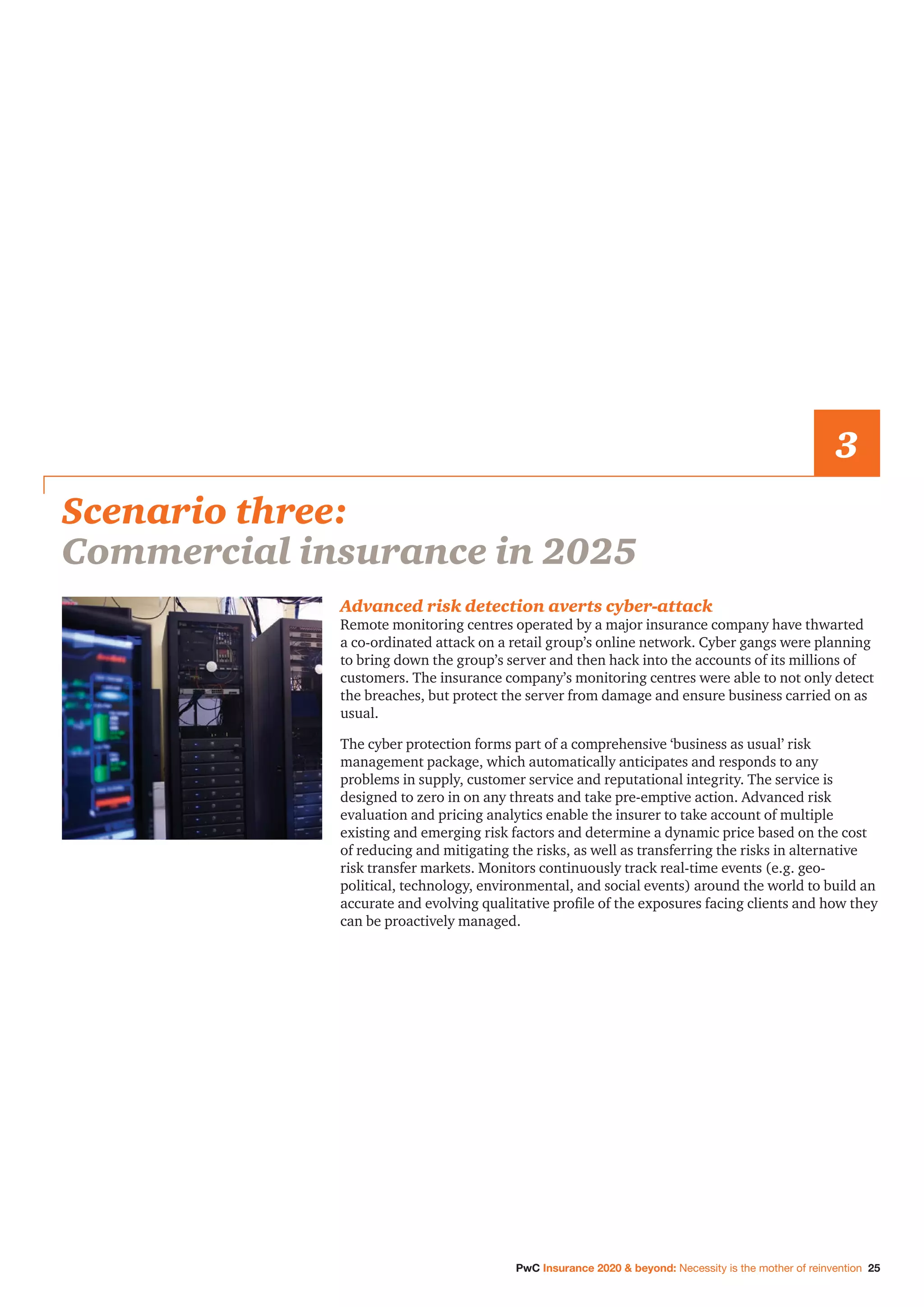 PwC Insurance 2020  beyond: Necessity is the mother of reinvention 25
Advanced risk detection averts cyber-attack
Remote monitoring centres operated by a major insurance company have thwarted
a co-ordinated attack on a retail group’s online network. Cyber gangs were planning
to bring down the group’s server and then hack into the accounts of its millions of
customers. The insurance company’s monitoring centres were able to not only detect
the breaches, but protect the server from damage and ensure business carried on as
usual.
The cyber protection forms part of a comprehensive ‘business as usual’ risk
management package, which automatically anticipates and responds to any
problems in supply, customer service and reputational integrity. The service is
designed to zero in on any threats and take pre-emptive action. Advanced risk
evaluation and pricing analytics enable the insurer to take account of multiple
existing and emerging risk factors and determine a dynamic price based on the cost
of reducing and mitigating the risks, as well as transferring the risks in alternative
risk transfer markets. Monitors continuously track real-time events (e.g. geo-
political, technology, environmental, and social events) around the world to build an
accurate and evolving qualitative profile of the exposures facing clients and how they
can be proactively managed.
Scenario three:
Commercial insurance in 2025
3
 