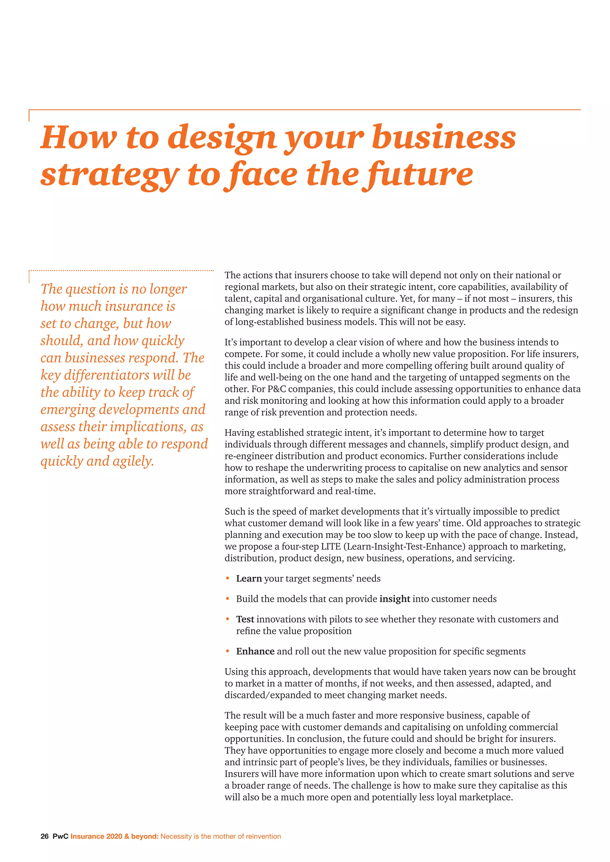26 PwC Insurance 2020  beyond: Necessity is the mother of reinvention
The actions that insurers choose to take will depend not only on their national or
regional markets, but also on their strategic intent, core capabilities, availability of
talent, capital and organisational culture. Yet, for many – if not most – insurers, this
changing market is likely to require a significant change in products and the redesign
of long-established business models. This will not be easy.
It’s important to develop a clear vision of where and how the business intends to
compete. For some, it could include a wholly new value proposition. For life insurers,
this could include a broader and more compelling offering built around quality of
life and well-being on the one hand and the targeting of untapped segments on the
other. For PC companies, this could include assessing opportunities to enhance data
and risk monitoring and looking at how this information could apply to a broader
range of risk prevention and protection needs.
Having established strategic intent, it’s important to determine how to target
individuals through different messages and channels, simplify product design, and
re-engineer distribution and product economics. Further considerations include
how to reshape the underwriting process to capitalise on new analytics and sensor
information, as well as steps to make the sales and policy administration process
more straightforward and real-time.
Such is the speed of market developments that it’s virtually impossible to predict
what customer demand will look like in a few years’ time. Old approaches to strategic
planning and execution may be too slow to keep up with the pace of change. Instead,
we propose a four-step LITE (Learn-Insight-Test-Enhance) approach to marketing,
distribution, product design, new business, operations, and servicing.
•	 Learn your target segments’ needs
•	 Build the models that can provide insight into customer needs
•	Test innovations with pilots to see whether they resonate with customers and
refine the value proposition
•	 Enhance and roll out the new value proposition for specific segments
Using this approach, developments that would have taken years now can be brought
to market in a matter of months, if not weeks, and then assessed, adapted, and
discarded/expanded to meet changing market needs.
The result will be a much faster and more responsive business, capable of
keeping pace with customer demands and capitalising on unfolding commercial
opportunities. In conclusion, the future could and should be bright for insurers.
They have opportunities to engage more closely and become a much more valued
and intrinsic part of people’s lives, be they individuals, families or businesses.
Insurers will have more information upon which to create smart solutions and serve
a broader range of needs. The challenge is how to make sure they capitalise as this
will also be a much more open and potentially less loyal marketplace.
How to design your business
strategy to face the future
The question is no longer
how much insurance is
set to change, but how
should, and how quickly
can businesses respond. The
key differentiators will be
the ability to keep track of
emerging developments and
assess their implications, as
well as being able to respond
quickly and agilely.
 