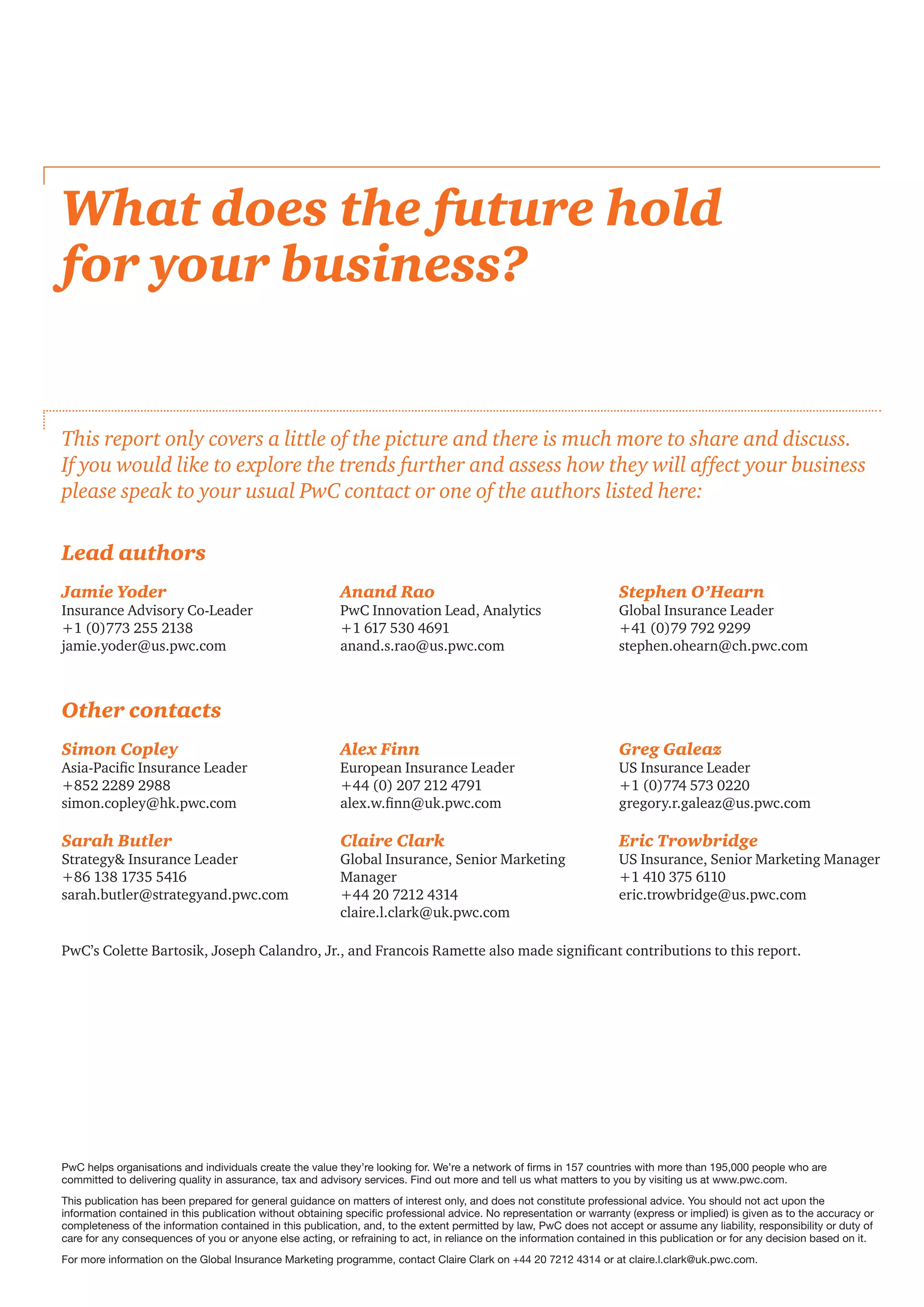 What does the future hold
for your business?
This report only covers a little of the picture and there is much more to share and discuss.
If you would like to explore the trends further and assess how they will affect your business
please speak to your usual PwC contact or one of the authors listed here:
PwC helps organisations and individuals create the value they’re looking for. We’re a network of firms in 157 countries with more than 195,000 people who are
committed to delivering quality in assurance, tax and advisory services. Find out more and tell us what matters to you by visiting us at www.pwc.com.
This publication has been prepared for general guidance on matters of interest only, and does not constitute professional advice. You should not act upon the
information contained in this publication without obtaining specific professional advice. No representation or warranty (express or implied) is given as to the accuracy or
completeness of the information contained in this publication, and, to the extent permitted by law, PwC does not accept or assume any liability, responsibility or duty of
care for any consequences of you or anyone else acting, or refraining to act, in reliance on the information contained in this publication or for any decision based on it.
For more information on the Global Insurance Marketing programme, contact Claire Clark on +44 20 7212 4314 or at claire.l.clark@uk.pwc.com.
Simon Copley
Asia-Pacific Insurance Leader
+852 2289 2988
simon.copley@hk.pwc.com
Alex Finn
European Insurance Leader
+44 (0) 207 212 4791
alex.w.finn@uk.pwc.com
Greg Galeaz
US Insurance Leader
+1 (0)774 573 0220
gregory.r.galeaz@us.pwc.com
Sarah Butler
Strategy Insurance Leader
+86 138 1735 5416
sarah.butler@strategyand.pwc.com
Claire Clark
Global Insurance, Senior Marketing
Manager
+44 20 7212 4314
claire.l.clark@uk.pwc.com
Eric Trowbridge
US Insurance, Senior Marketing Manager
+1 410 375 6110
eric.trowbridge@us.pwc.com
PwC’s Colette Bartosik, Joseph Calandro, Jr., and Francois Ramette also made significant contributions to this report.
Jamie Yoder
Insurance Advisory Co-Leader
+1 (0)773 255 2138
jamie.yoder@us.pwc.com
Anand Rao
PwC Innovation Lead, Analytics
+1 617 530 4691
anand.s.rao@us.pwc.com
Stephen O’Hearn
Global Insurance Leader
+41 (0)79 792 9299
stephen.ohearn@ch.pwc.com
Lead authors
Other contacts
 